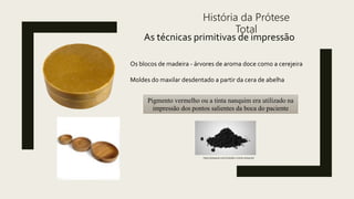 História da Prótese
Total
As técnicas primitivas de impressão
Os blocos de madeira - árvores de aroma doce como a cerejeira
Moldes do maxilar desdentado a partir da cera de abelha
Pigmento vermelho ou a tinta nanquim era utilizado na
impressão dos pontos salientes da boca do paciente
https://nanquim.com.br/sobre-a-tinta-nanquim/
 