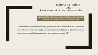 História da Prótese
Total
As técnicas primitivas de impressão
No século XIX, o dentista francês J.B. Gariot criou o simples
‘’dobradiça de porta de celeiro” em tradução livre.
Este rudimentar e pioneiro articulador que apresentava os movimentos em 3 dimensões
foi o precursor para a reprodução dos movimentos mandibulares e direcionou estudos
para retenção e estabilidade das próteses que surgiriam no século XX.
 