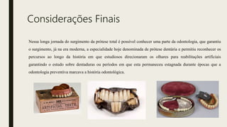 Considerações Finais
Nessa longa jornada do surgimento da prótese total é possível conhecer uma parte da odontologia, que garantiu
o surgimento, já na era moderna, a especialidade hoje denominada de prótese dentária e permitiu reconhecer os
percursos ao longo da história em que estudiosos direcionaram os olhares para reabilitações artificiais
garantindo o estudo sobre dentaduras ou períodos em que esta permaneceu estagnada durante épocas que a
odontologia preventiva marcava a história odontológica.
 