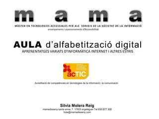 mamaMÀSTER EN TECNOLOGIES ACCESSIBLES PER ALS  SERVEIS DE LA SOCIETAT DE LA INFORMACIÓensenyaments i assessoramentsd’AccessibilitatAULA d’alfabetització digitalAPRENENTATGES VARIATS D’INFORMÀTICA INTERNET I ALTRES ESTRISAcreditació de competències en tecnologies de la informació i la comunicacióSílvia Molera Reigmamadisseny·santaanna, 7  17853 argelaguer Tel 630 677 309hola@mamadisseny.com