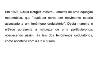 Em 1923, Louis Broglie mostrou, através de uma equação
matemática, que "qualquer corpo em movimento estaria
associado a um fenômeno ondulatório". Desta maneira o
elétron apresenta a natureza de uma partícula-onda,
obedecendo assim, às leis dos fenômenos ondulatórios,
como acontece com a luz e o som.
 