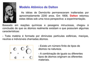 Modelo Atômico de Dalton
              As idéias de Demócrito permaneceram inalteradas por
             aproximadamente 2200 anos. Em 1808, Dalton retomou
             estas idéias sob uma nova perspectiva: a experimentação.

Baseado em reações químicas e pesagens minuciosas, chegou à
conclusão de que os átomos realmente existiam e que possuíam algumas
características:
- Toda matéria é formada por diminutas partículas esféricas, maciças,
neutras e indivisíveis chamadas átomos.

                            - Existe um número finito de tipos de
                            átomos na natureza.
                            - A combinação de iguais ou diferentes
                            tipos de átomos originam os diferentes
                            materiais.
 