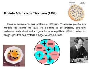 Modelo Atômico de Thomson (1898)


   Com a descoberta dos prótons e elétrons, Thomson propôs um
modelo de átomo no qual os elétrons e os prótons, estariam
uniformemente distribuídos, garantindo o equilíbrio elétrico entre as
cargas positiva dos prótons e negativa dos elétrons.
 