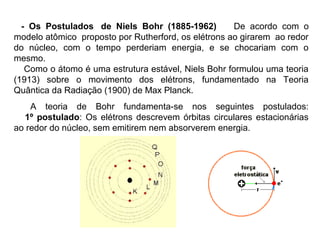 - Os Postulados de Niels Bohr (1885-1962)           De acordo com o
modelo atômico proposto por Rutherford, os elétrons ao girarem ao redor
do núcleo, com o tempo perderiam energia, e se chocariam com o
mesmo.
   Como o átomo é uma estrutura estável, Niels Bohr formulou uma teoria
(1913) sobre o movimento dos elétrons, fundamentado na Teoria
Quântica da Radiação (1900) de Max Planck.
    A teoria de Bohr fundamenta-se nos seguintes postulados:
  1º postulado: Os elétrons descrevem órbitas circulares estacionárias
ao redor do núcleo, sem emitirem nem absorverem energia.
 