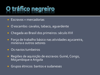  Escravos = mercadorias
 O escambo: cavalos, tabaco, aguardente
 Chegada ao Brasil dos primeiros: século XVI
 Força de trabalho básico nas atividades açucareira,
mineira e outros setores
 Os navios tumbeiros
 Regiões de aquisição de escravos: Guiné, Congo,
Moçambique e Angola
 Grupos étnicos: bantos e sudaneses
 