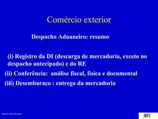Professora Elidie Palma Bifano IBET
Comércio exterior
Despacho Aduaneiro: resumo
(i) Registro da DI (descarga de mercadoria, exceto no
despacho antecipado) e do RE
(ii) Conferência: análise fiscal, física e documental
(iii) Desembaraço : entrega da mercadoria
 