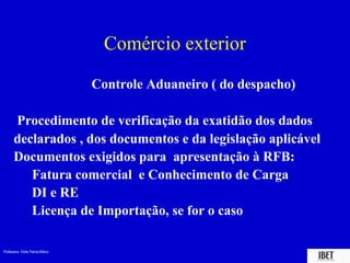 Professora Elidie Palma Bifano IBET
Comércio exterior
Controle Aduaneiro ( do despacho)
Procedimento de verificação da exatidão dos dados
declarados , dos documentos e da legislação aplicável
Documentos exigidos para apresentação à RFB:
 Fatura comercial e Conhecimento de Carga
 DI e RE
 Licença de Importação, se for o caso
 