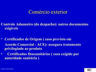 Professora Elidie Palma Bifano IBET
Comércio exterior
Controle Aduaneiro (do despacho): outros documentos
exigíveis
• Certificados de Origem ( caso previsto em
Acordo Comercial - ACE): assegura tratamento
privilegiado ao produto
• Certificados fitossanitários ( caso exigido por
autoridade sanitária )
 