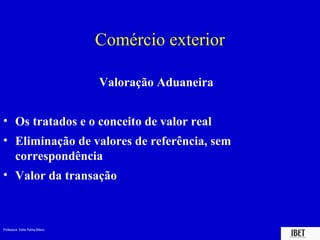 Professora Elidie Palma Bifano IBET
Comércio exterior
Valoração Aduaneira
• Os tratados e o conceito de valor real
• Eliminação de valores de referência, sem
correspondência
• Valor da transação
 
