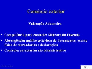 Professora Elidie Palma Bifano IBET
Comércio exterior
Valoração Aduaneira
• Competência para controle: Ministro da Fazenda
• Abrangência: análise criteriosa de documentos, exame
físico de mercadorias e declarações
• Controle: caracteriza ato administrativo
 