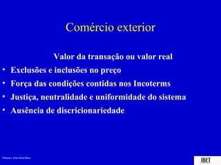 Professora Elidie Palma Bifano IBET
Comércio exterior
Valor da transação ou valor real
• Exclusões e inclusões no preço
• Força das condições contidas nos Incoterms
• Justiça, neutralidade e uniformidade do sistema
• Ausência de discricionariedade
 
