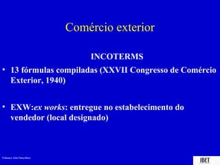 Professora Elidie Palma Bifano IBET
Comércio exterior
INCOTERMS
• 13 fórmulas compiladas (XXVII Congresso de Comércio
Exterior, 1940)
• EXW:ex works: entregue no estabelecimento do
vendedor (local designado)
 