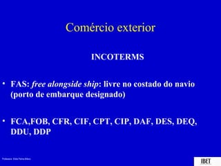 Professora Elidie Palma Bifano IBET
Comércio exterior
INCOTERMS
• FAS: free alongside ship: livre no costado do navio
(porto de embarque designado)
• FCA,FOB, CFR, CIF, CPT, CIP, DAF, DES, DEQ,
DDU, DDP
 
