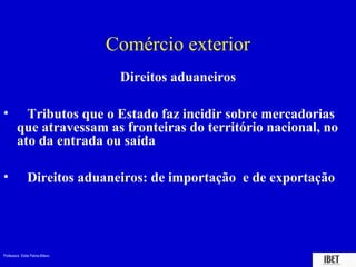 Professora Elidie Palma Bifano IBET
Comércio exterior
Direitos aduaneiros
• Tributos que o Estado faz incidir sobre mercadorias
que atravessam as fronteiras do território nacional, no
ato da entrada ou saída
• Direitos aduaneiros: de importação e de exportação
 