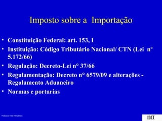Professora Elidie Palma Bifano IBET
Imposto sobre a Importação
• Constituição Federal: art. 153, I
• Instituição: Código Tributário Nacional/ CTN (Lei nº
5.172/66)
• Regulação: Decreto-Lei n° 37/66
• Regulamentação: Decreto n° 6579/09 e alterações -
Regulamento Aduaneiro
• Normas e portarias
 