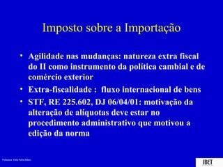 Professora Elidie Palma Bifano IBET
Imposto sobre a Importação
• Agilidade nas mudanças: natureza extra fiscal
do II como instrumento da política cambial e de
comércio exterior
• Extra-fiscalidade : fluxo internacional de bens
• STF, RE 225.602, DJ 06/04/01: motivação da
alteração de alíquotas deve estar no
procedimento administrativo que motivou a
edição da norma
 