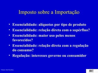 Professora Elidie Palma Bifano IBET
Imposto sobre a Importação
• Essencialidade: alíquotas por tipo de produto
• Essencialidade: relação direta com o supérfluo?
• Essencialidade: maior uso pelos menos
favorecidos?
• Essencialidade: relação direta com a regulação
do consumo?
• Regulação: interesses governo ou consumidor
 