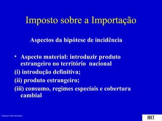 Professora Elidie Palma Bifano IBET
Aspectos da hipótese de incidência
• Aspecto material: introduzir produto
estrangeiro no território nacional
(i) introdução definitiva;
(ii) produto estrangeiro;
(iii) consumo, regimes especiais e cobertura
cambial
Imposto sobre a Importação
 