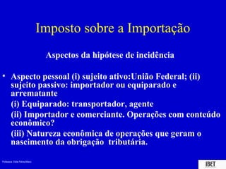 Professora Elidie Palma Bifano IBET
Aspectos da hipótese de incidência
• Aspecto pessoal (i) sujeito ativo:União Federal; (ii)
sujeito passivo: importador ou equiparado e
arrematante
(i) Equiparado: transportador, agente
(ii) Importador e comerciante. Operações com conteúdo
econômico?
(iii) Natureza econômica de operações que geram o
nascimento da obrigação tributária.
Imposto sobre a Importação
 