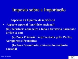 Professora Elidie Palma Bifano IBET
Imposto sobre a Importação
Aspectos da hipótese de incidência
• Aspecto espacial (território nacional)
(iii) Território aduaneiro é todo o território nacional e
divide-se em:
(a) Zona Primária : representada pelos Portos,
Aeroportos e Fronteiras
(b) Zona Secundária: restante do território
nacional
 