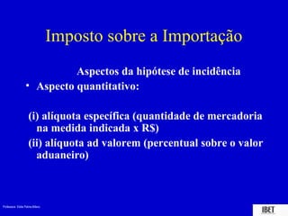 Professora Elidie Palma Bifano IBET
Imposto sobre a Importação
Aspectos da hipótese de incidência
• Aspecto quantitativo:
(i) alíquota específica (quantidade de mercadoria
na medida indicada x R$)
(ii) alíquota ad valorem (percentual sobre o valor
aduaneiro)
 