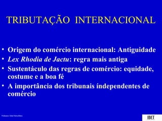 Professora Elidie Palma Bifano IBET
TRIBUTAÇÃO INTERNACIONAL
• Origem do comércio internacional: Antiguidade
• Lex Rhodia de Jactu: regra mais antiga
• Sustentáculo das regras de comércio: equidade,
costume e a boa fé
• A importância dos tribunais índependentes de
comércio
 
