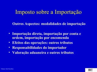 Professora Elidie Palma Bifano IBET
Imposto sobre a Importação
Outros Aspectos: modalidades de importação
• Importação direta, importação por conta e
ordem, importação por encomenda
• Efeitos das operações: outros tributos
• Responsabilidades do importador
• Valoração aduaneira e outros tributos
 