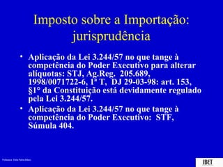 Professora Elidie Palma Bifano IBET
Imposto sobre a Importação:
jurisprudência
• Aplicação da Lei 3.244/57 no que tange à
competência do Poder Executivo para alterar
alíquotas: STJ, Ag.Reg. 205.689,
1998/0071722-6, 1ª T, DJ 29-03-98: art. 153,
§1° da Constituição está devidamente regulado
pela Lei 3.244/57.
• Aplicação da Lei 3.244/57 no que tange à
competência do Poder Executivo: STF,
Súmula 404.
 