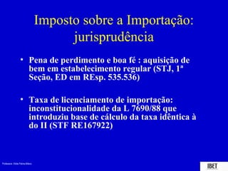 Professora Elidie Palma Bifano IBET
Imposto sobre a Importação:
jurisprudência
• Pena de perdimento e boa fé : aquisição de
bem em estabelecimento regular (STJ, 1ª
Seção, ED em REsp. 535.536)
• Taxa de licenciamento de importação:
inconstitucionalidade da L 7690/88 que
introduziu base de cálculo da taxa idêntica à
do II (STF RE167922)
 