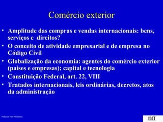 Professora Elidie Palma Bifano IBET
Comércio exterior
• Amplitude das compras e vendas internacionais: bens,
serviços e direitos?
• O conceito de atividade empresarial e de empresa no
Código Civil
• Globalização da economia: agentes do comércio exterior
(países e empresas); capital e tecnologia
• Constituição Federal, art. 22, VIII
• Tratados internacionais, leis ordinárias, decretos, atos
da administração
 