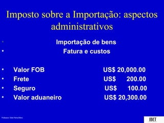 Professora Elidie Palma Bifano IBET
Imposto sobre a Importação: aspectos
administrativos
• Importação de bens
• Fatura e custos
• Valor FOB US$ 20,000.00
• Frete US$ 200.00
• Seguro US$ 100.00
• Valor aduaneiro US$ 20,300.00
 
