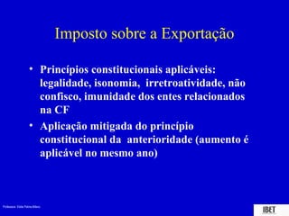 Professora Elidie Palma Bifano IBET
Imposto sobre a Exportação
• Princípios constitucionais aplicáveis:
legalidade, isonomia, irretroatividade, não
confisco, imunidade dos entes relacionados
na CF
• Aplicação mitigada do princípio
constitucional da anterioridade (aumento é
aplicável no mesmo ano)
 
