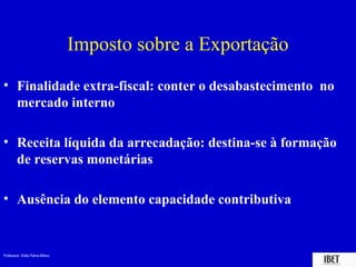 Professora Elidie Palma Bifano IBET
Imposto sobre a Exportação
• Finalidade extra-fiscal: conter o desabastecimento no
mercado interno
• Receita líquida da arrecadação: destina-se à formação
de reservas monetárias
• Ausência do elemento capacidade contributiva
 