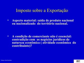 Professora Elidie Palma Bifano IBET
Imposto sobre a Exportação
• Aspecto material: saída de produto nacional
ou nacionalizado do território nacional.
• A condição de comerciante não é essencial:
contradição com os negócios jurídicos de
natureza econômica ( atividade econômica do
contribuinte)?
 