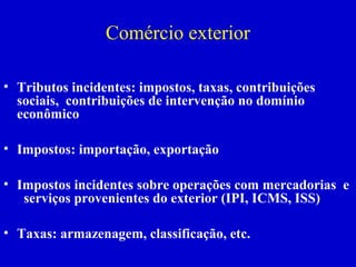 Professora Elidie Palma Bifano IBET
Comércio exterior
• Tributos incidentes: impostos, taxas, contribuições
sociais, contribuições de intervenção no domínio
econômico
• Impostos: importação, exportação
• Impostos incidentes sobre operações com mercadorias e
serviços provenientes do exterior (IPI, ICMS, ISS)
• Taxas: armazenagem, classificação, etc.
 