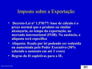 Professora Elidie Palma Bifano IBET
Imposto sobre a Exportação
• Decreto-Lei n° 1.578/77: base de cálculo é o
preço normal que o produto ou similar
alcançaria, ao tempo da exportação, no
mercado internacional (FOB). Na ausência, a
alíquota será específica
• Alíquota: fixada por lei podendo ser reduzida
ou aumentada pelo Poder Executivo (30%
cabendo o aumento em até 3 vezes)
• Regras do II supletivas para o IE.
 