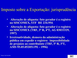 Professora Elidie Palma Bifano IBET
Imposto sobre a Exportação: jurisprudência
• Alteração de alíquota: fato gerador é o registro
no SISCOMEX, STF RE 234.954.
• Alteração de alíquota: fato gerador é o registro
no SISCOMEX (TRF, 3ª R, 4ªT, AG 03033329,
1997)
• Irretroatividade, demora da administração
pública em expedir o registro: impossibilidade
de prejuízo ao contribuinte (TRF, 5ª R, 3ªT,
AMS 95.05.052051/PE - 1996)
 