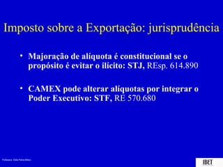 Professora Elidie Palma Bifano IBET
Imposto sobre a Exportação: jurisprudência
• Majoração de alíquota é constitucional se o
propósito é evitar o ilícito: STJ, REsp. 614.890
• CAMEX pode alterar alíquotas por integrar o
Poder Executivo: STF, RE 570.680
 
