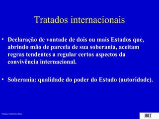 Professora Elidie Palma Bifano IBET
Tratados internacionais
• Declaração de vontade de dois ou mais Estados que,
abrindo mão de parcela de sua soberania, aceitam
regras tendentes a regular certos aspectos da
convivência internacional.
• Soberania: qualidade do poder do Estado (autoridade).
 