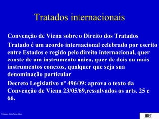 Professora Elidie Palma Bifano IBET
Tratados internacionais
Convenção de Viena sobre o Direito dos Tratados
Tratado é um acordo internacional celebrado por escrito
entre Estados e regido pelo direito internacional, quer
conste de um instrumento único, quer de dois ou mais
instrumentos conexos, qualquer que seja sua
denominação particular
Decreto Legislativo nº 496/09: aprova o texto da
Convenção de Viena 23/05/69,ressalvados os arts. 25 e
66.
 