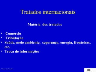 Professora Elidie Palma Bifano IBET
Tratados internacionais
Matéria dos tratados
• Comércio
• Tributação
• Saúde, meio ambiente, segurança, energia, fronteiras,
etc.
• Troca de informações
 