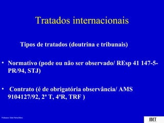 Professora Elidie Palma Bifano IBET
Tratados internacionais
Tipos de tratados (doutrina e tribunais)
• Normativo (pode ou não ser observado/ REsp 41 147-5-
PR/94, STJ)
• Contrato (é de obrigatória observância/ AMS
9104127/92, 2ª T, 4ªR, TRF )
 
