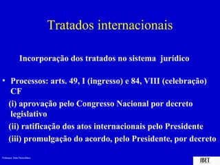 Professora Elidie Palma Bifano IBET
Tratados internacionais
Incorporação dos tratados no sistema jurídico
• Processos: arts. 49, I (ingresso) e 84, VIII (celebração)
CF
(i) aprovação pelo Congresso Nacional por decreto
legislativo
(ii) ratificação dos atos internacionais pelo Presidente
(iii) promulgação do acordo, pelo Presidente, por decreto
 