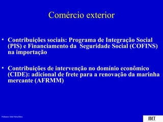 Professora Elidie Palma Bifano IBET
Comércio exterior
• Contribuições sociais: Programa de Integração Social
(PIS) e Financiamento da Seguridade Social (COFINS)
na importação
• Contribuições de intervenção no domínio econômico
(CIDE): adicional de frete para a renovação da marinha
mercante (AFRMM)
 