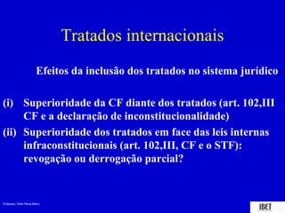 Professora Elidie Palma Bifano IBET
Tratados internacionais
Efeitos da inclusão dos tratados no sistema jurídico
(i) Superioridade da CF diante dos tratados (art. 102,III
CF e a declaração de inconstitucionalidade)
(ii) Superioridade dos tratados em face das leis internas
infraconstitucionais (art. 102,III, CF e o STF):
revogação ou derrogação parcial?
 