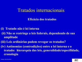 Professora Elidie Palma Bifano IBET
Tratados internacionais
Eficácia dos tratados
(i) Tratado não é lei interna
(ii) Não se restringe a leis federais, dependendo de sua
amplitude
(iii) Leis ordinárias podem revogar os tratados?
(iv) Antinomias (contradições) entre a lei interna e o
tratado: hierarquia das leis, generalidade/especifidade,
cronologia
 