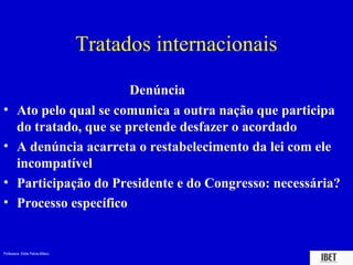 Professora Elidie Palma Bifano IBET
Denúncia
• Ato pelo qual se comunica a outra nação que participa
do tratado, que se pretende desfazer o acordado
• A denúncia acarreta o restabelecimento da lei com ele
incompatível
• Participação do Presidente e do Congresso: necessária?
• Processo específico
Tratados internacionais
 
