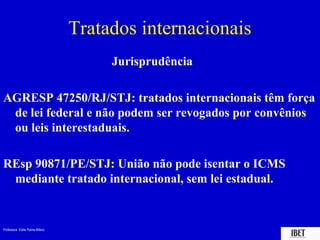 Professora Elidie Palma Bifano IBET
Tratados internacionais
Jurisprudência
AGRESP 47250/RJ/STJ: tratados internacionais têm força
de lei federal e não podem ser revogados por convênios
ou leis interestaduais.
REsp 90871/PE/STJ: União não pode isentar o ICMS
mediante tratado internacional, sem lei estadual.
 