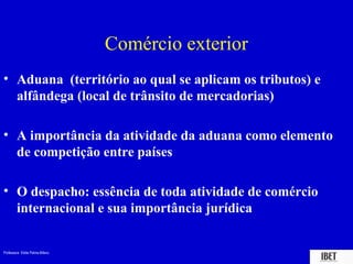 Professora Elidie Palma Bifano IBET
Comércio exterior
• Aduana (território ao qual se aplicam os tributos) e
alfândega (local de trânsito de mercadorias)
• A importância da atividade da aduana como elemento
de competição entre países
• O despacho: essência de toda atividade de comércio
internacional e sua importância jurídica
 