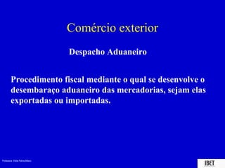 Comércio exterior
                                 Despacho Aduaneiro


        Procedimento fiscal mediante o qual se desenvolve o
        desembaraço aduaneiro das mercadorias, sejam elas
        exportadas ou importadas.




Professora Elidie Palma Bifano                           IBET
 